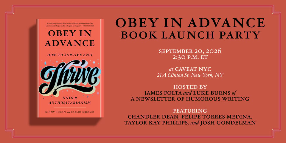 Flyer for a book launch party all in red with black and white text. The cover of the book "Obey in Advance" is on the bottom right.

Text reads:
OBEY IN ADVANCE BOOK LAUNCH PARTY

SEPTEMBER 20, 2026 2:30 P.M. ET
at CAVEAT NYC 21 A Clinton St. New York, NY

HOSTED BY JAMES FOLTA and LUKE BURNS of A NEWSLETTER OF HUMOROUS WRITING

FEATURING CHANDLER DEAN, FELIPE TORRES MEDINA, TAYLOR KAY PHILLIPS, and JOSH GONDELMAN