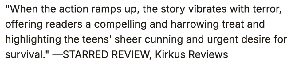 my starred kirkus review: "When the action ramps up, the story vibrates with terror, offering readers a compelling and harrowing treat and highlighting the teens’ sheer cunning and urgent desire for survival."