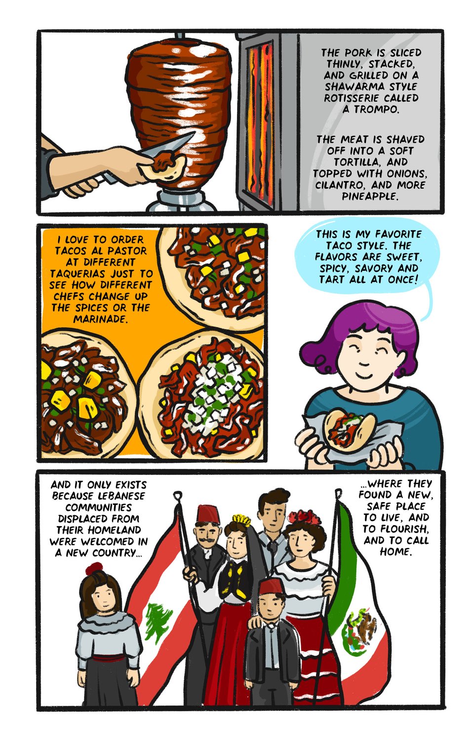 The pork is sliced thinly, stacked, and grilled to tender perfection on a shawarma style rotisserie called a trompo.   I love to order tacos al pastor at different taquerias to just see how different chefs change up the spices or the marinade.  This is my favorite taco style. The flavors are sweet, spicy, savory and tart all at once!  And it only exists because Lebanese communities displaced from their homeland  were welcomed in a new country, where they safely found a new place to live and flourish and to call home.