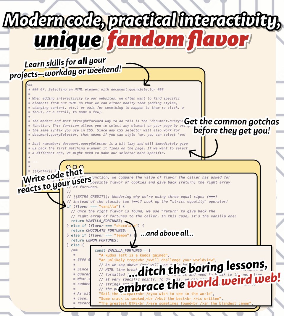 Modern code, practical interactivity, unique fandom flavor. Learn skills for all your
projects—workday or weekend! Get the common gotchas before they get you! Write code that reacts to your users. ...ditch the boring lessons,
embrace the world weird web!