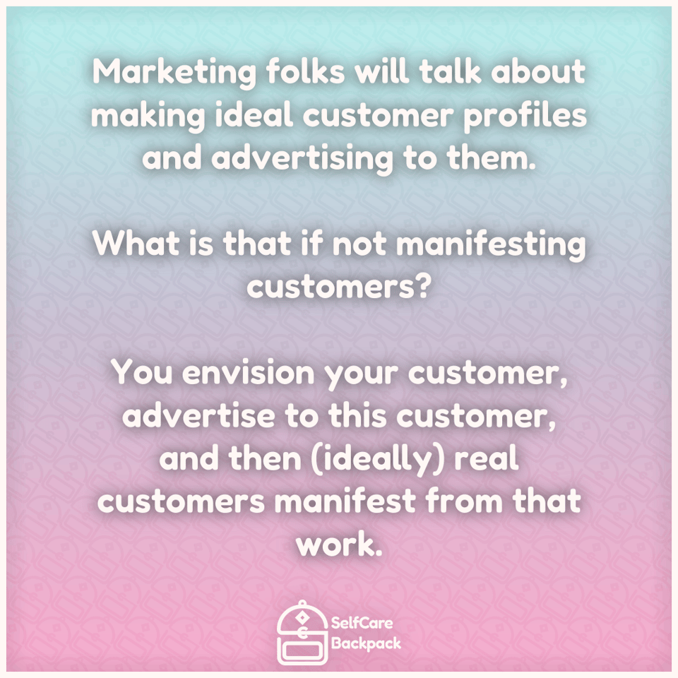 Marketing folks will talk about making ideal customer profiles and advertising to them. What is that if not manifesting customers? You envision your customer, advertise to this as yet imaginary customer, and then (ideally) real customers manifest from that work.