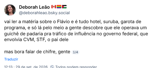 Deborah Leão 🇨🇦🏳️🌈🇵🇸 (@deborahleao.bsky.social): vai ler a matéria sobre o Flávio e é tudo hotel, suruba, garota de programa, e só lá pelo meio a gente descobre que ele operava um guichê de padaria pra tráfico de influência no governo federal, que envolvia CVM, STF, o pai dele
mas bora falar de chifre, gente