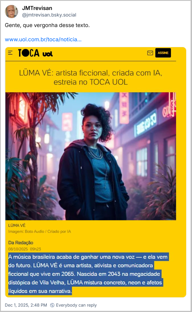 Post de JMTrevisan (‪@jmtrevisan.bsky.social‬) com um link pro mesmo conteúdo anterior do UOL e com o texto: “Gente, que vergonha desse texto.” Na imagem ele destaca o seguinte texto que vem abaixo da imagem da artista ficcional Lüma Vé: “A música brasileira acaba de ganhar uma nova voz - e ela vem do futuro. Lüma Vé é uma artista, ativista e comunicadora ficcional que vivem em 2065. Nascida em 2043 na megacidade distópica de Vila Velha, Lüma mistura concreto, neon e afetos líquidos em sua narrativa.”