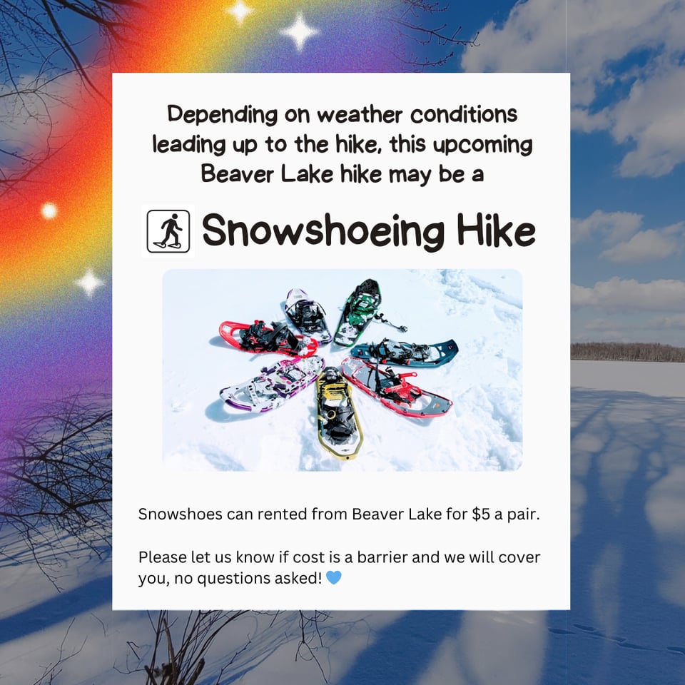 Depending on weather conditions leading up to the hike, this upcoming Beaver Lake hike may be a Snowshoeing Hike.
Snowshoes can rented from Beaver Lake for $5 a pair.
Please let us know if cost is a barrier and we will cover you, no questions asked!