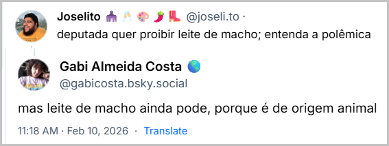 Post de Gabi Almeida Costa 🌎 (@gabicosta.bsky.social) com o texto:
“mas leite de macho ainda pode, porque é de origem animal”
Em resposta ao post de Joselito 🪮🥂🎨🌶️👢 ( @joseli.to) com o texto:
“deputada quer proibir leite de macho; entenda a polêmica”