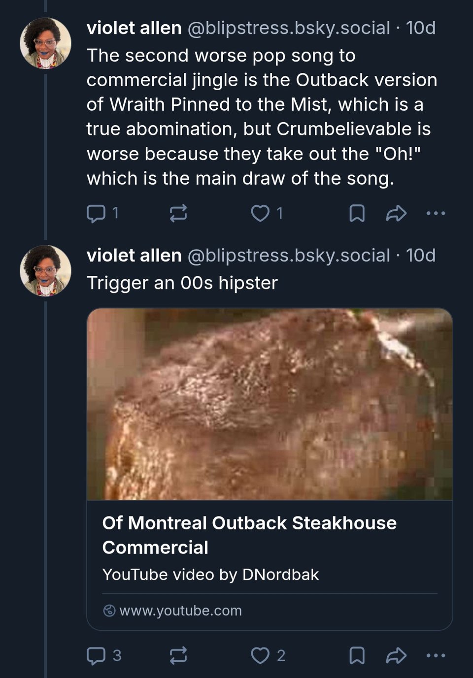 Two posts from Bluesky by Violet Allen (@blipstress.bsky.social)
The first reads "The second worse pop song to commercial jingle is the Outback version of Wraith Pinned to the Mist, which is a true abomination, but Crumbelievable is worse because they take out the "Oh!" which is the main draw of the song."
The second reads "Trigger an 00s hipster" followed by a link to the Outback Steak House advertisement featuring an adaptation of an of Montreal song