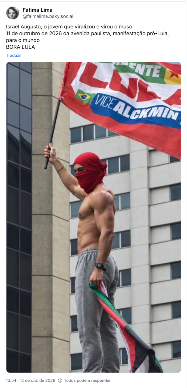 Post de Fátima Lima (@faimalima.bsky.social): Israel Augusto, o jovem que viralizou e virou o muso
11 de outrubro de 2026 da avenida paulista, manifestação pró-Lula, para o mundo
BORA LULA (imagem do moço usando uma balaclava improvisada com a camiseta, para esconder o rosto e uma calça de moletom, com um corpo sarado, empunhando uma bandeira do Lula)