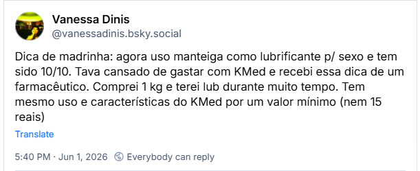 Post de Vanessa Dinis (@vanessadinis.bsky.social): Dica de madrinha: agora uso manteiga como lubrificante p/ sexo e tem sido 10/10. Tava cansado de gastar com KMed e recebi essa dica de um farmacêutico. Comprei 1 kg e terei lub durante muito tempo. Tem mesmo uso e características do KMed por um valor mínimo (nem 15 reais)