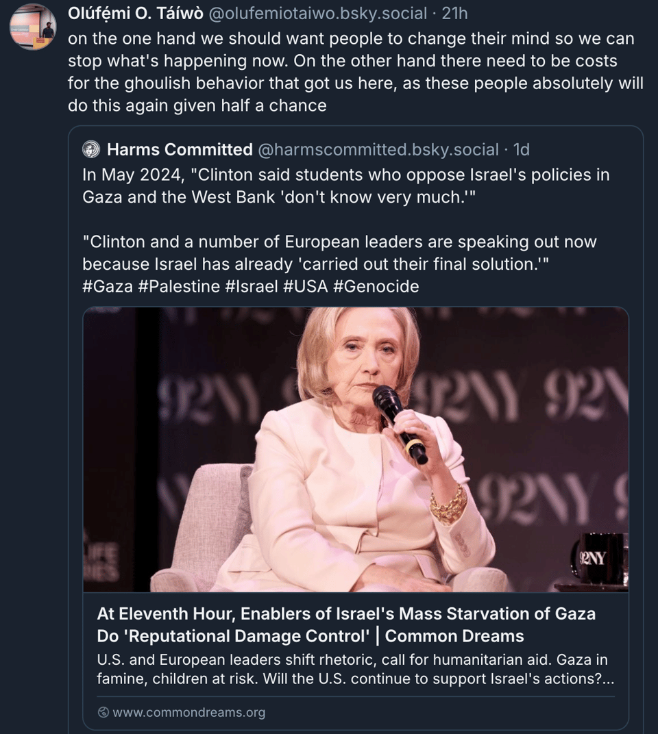 a post from bluesky by user olufemi o. taiwo. It reads: "on the one hand we should want people to change their mind so we can stop what's happening now. On the other hand there need to be costs for the ghoulish behavior that got us here, as these people absolutely will do this again given half a chance". It is attached to a post by user Harms Committed, which reads: "In May 2024, "Clinton said students who oppose Israel's policies in Gaza and the West Bank 'don't know very much.'"  "Clinton and a number of European leaders are speaking out now because Israel has already 'carried out their final solution.'" #Gaza #Palestine #Israel #USA #Genocide." Attached is a link to an article titled "At Eleventh Hour, Enablers of Israel's Mass Starvation of Gaza do Reputational Damage Control." There is an unflattering picture of Hillary Clinton in a white suit, holding a microphone.
