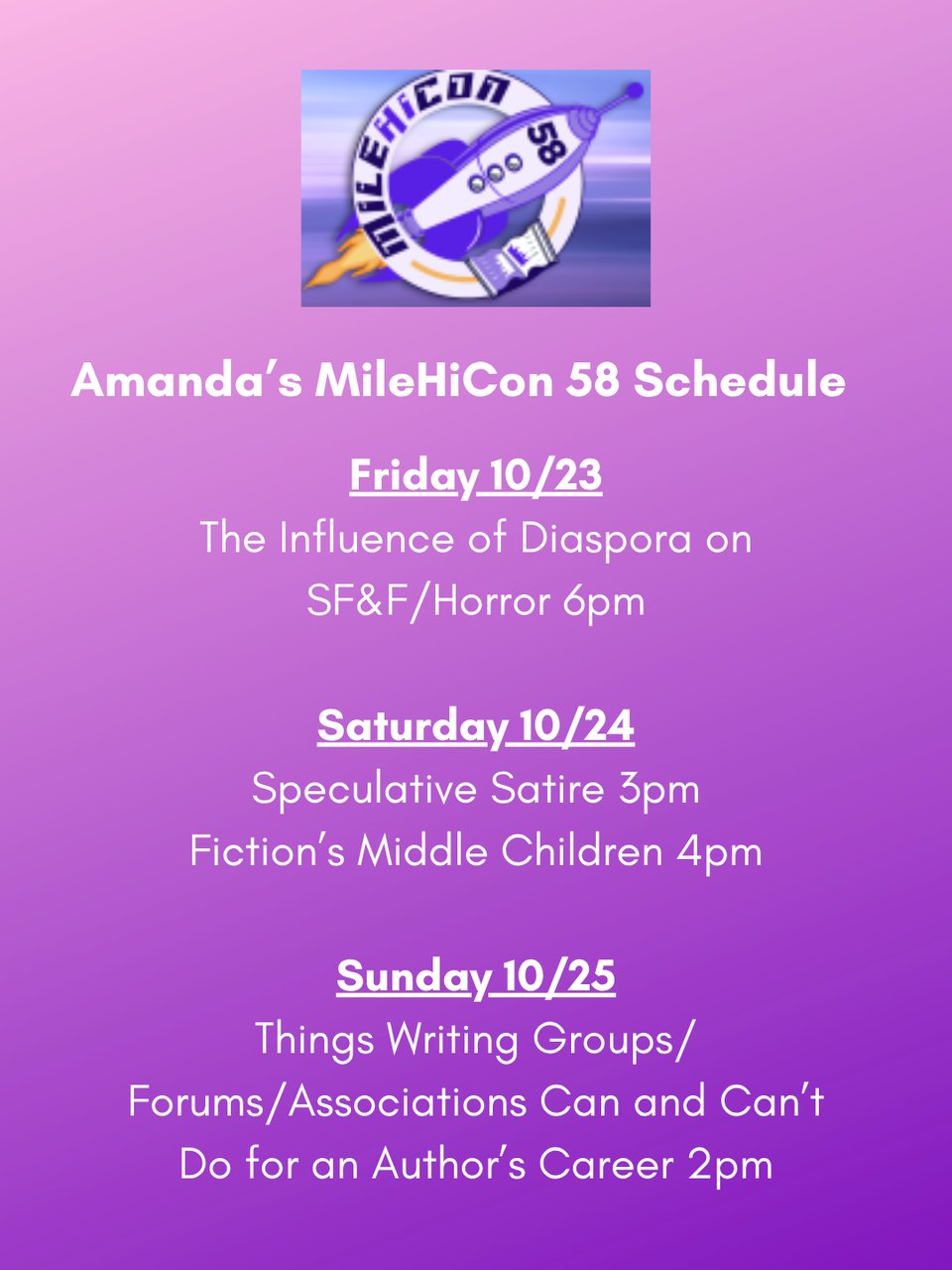 Graphic of Amanda Helms's MileHiCon 58 schedule.
On a purple background, beneath the logo of MileHiCon 58, the text is:
Amanda's MileHiCon 58 Schedule
Friday 10/23
The Influence of Diaspora on SF&F/Horror 6pm
Saturday 10/24
Speculative Satire 3pm
Fiction’s Middle Children 4pm
Sunday 10/25
Things Writing Groups/ Forums/Associations Can and Can’t Do for an Author’s Career 2pm