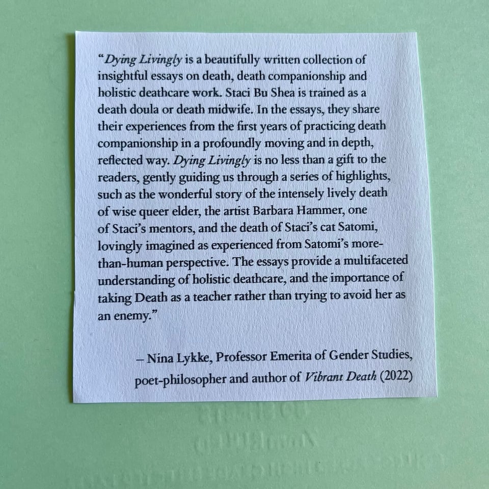 “Dying Livingly is a beautifully written collection of insightful essays on death, death companionship and holistic deathcare work. Staci Bu Shea is trained as a death doula or death midwife. In the essays, they share their experiences from the first years of practicing death companionship in a profoundly moving and in depth, reflected way. Dying Livingly is no less than a gift to the readers, gently guiding us through a series of highlights: such as the wonderful story of the intensely lively death of wise queer elder, the artist Barbara Hammer, one of Staci’s mentors; and the death of Staci’s cat Satomi, lovingly imagined as experienced from Satomi’s more-than-human perspective. The essays provide a multifaceted understanding of holistic deathcare, and the importance of taking Death as a teacher rather than trying to avoid her as an enemy.” – Nina Lykke, Professor Emerita of Gender Studies, poet-philosopher and author of Vibrant Death (2022)
