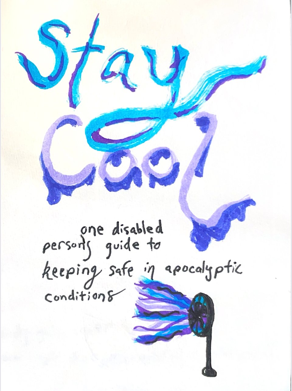 a handwritten title “Stay Cool” drips like a leaky a/c, in colors reminiscent of those mini paper cups my gramma had in her bathroom when I’d sleep over. In simpler handwriting: “one disabled person’s guide to keeping safe in apocalyptic conditions.” A drawing of a fan blows on the text, the flowing air signified by ribbons of blue and purple.