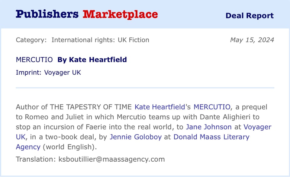 Publishers Marketplace Deal Report Category: International rights: UK Fiction May 15, 2024 MERCUTIO By Kate Heartfield Imprint: Voyager UK Author of THE TAPESTRY OF TIME Kate Heartfield's MERCUTIO, a prequel to Romeo and Juliet in which Mercutio teams up with Dante Alighieri to stop an incursion of Faerie into the real world, to Jane Johnson at Voyager UK, in a two-book deal, by Jennie Goloboy at Donald Maass Literary Agency (world English). Translation: ksboutillier@maassagency.com