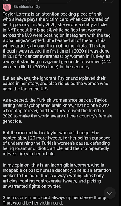Sivabhaskar 3y Taylor Lorenz is an attention seeking piece of shit, who always plays the victim card when confronted of her hypocrisy. In July 2020, she wrote a shitty article in NYT about the black & white selfies that women across the U.S were posting on Instagram with the tag #ChallengeAccepted. She bashed all of them in this whiny article, abusing them of being idiots. This tag though, was reused the first time in 2020 (it was done in 2016 for cancer awareness) by women in Turkey, as a way of standing up against genocide of women (474 women killed in 2019 alone) in their country. But as always, the ignorant Taylor underplayed their cause in her story, and also ridiculed the women who used the tag in the U.S. As expected, the Turkish women shot back at Taylor, letting her psychopathic brain know, that no one owns a hashtag forever, and that they reused the trend in 2020 to make the world aware of their country's female genocide. But the moron that is Taylor wouldn't budge. She posted about 20 more tweets, for her selfish purposes of undermining the Turkish women's cause, defending her ignorant and idiotic article, and then to repeatedly retweet links to her article.