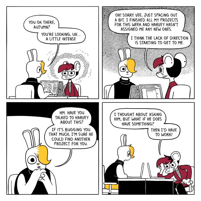 p1: Autumn is sitting at their desk, radiating bad vibes and looking distressed. Vee, working on a marketing graphic, looks up at them. Vee: You ok there, Autumn? You’re looking, uh… a little intense. p2: Autumn snaps out of it. Their laptop screen is opened to a text document that reads “?????” Autumn: Oh! Sorry Vee, just spacing out a bit. I finished all my projects for this week and Harvey hasn’t assigned me any new ones. I think the lack of direction is starting to get to me. p3: Vee leans forward, resting their head on their hands. V: Hm. Have you talked to Harvey about this? If it’s bugging you that much, I’m sure he could find another project for you. p4: Autumn grimaces and rubs their forehead. A: I thought about asking him, but what if he does have something? Then I’d have to work!