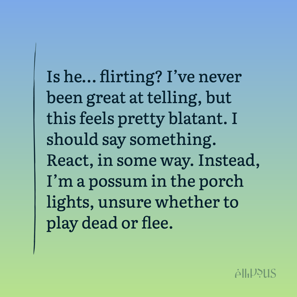 Is he...flirting? I've never been great at telling, but this feels pretty blatant. I should say something. React, in some way. Instead, I'm a possum in the porch lights, unsure whether to play dead or flee.