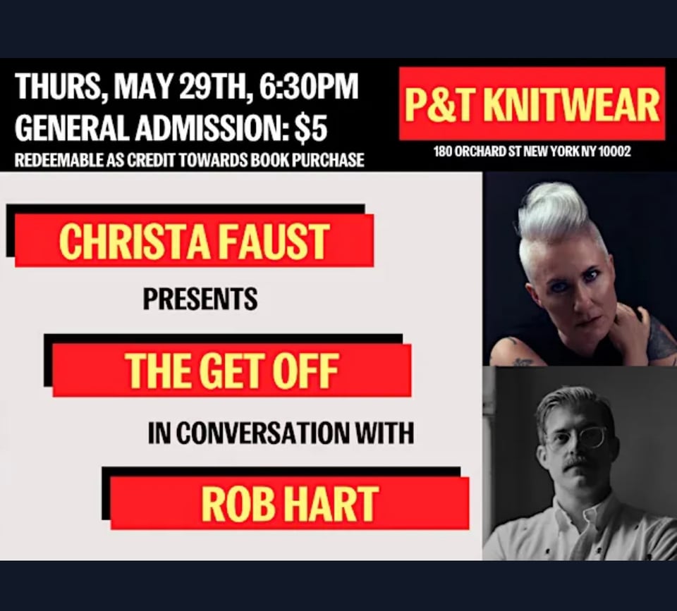 Photo of me and Rob plus text: THURS, MAY 29TH, 6:30PM GENERAL ADMISSION: $5 REDEEMABLE AS CREDIT TOWARDS BOOK PURCHASE CHRISTA FAUST PRESENTS THE GET OFF IN CONVERSATION WITH ROB HART P&T KNITWEAR 180 ORCHARD ST NEW YORK NY 10002