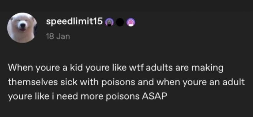Tumblr post. speedlimit15: When youre a kid youre like wtf adults are making themselves sick with poisons and when youre an adult youre like i need more poisons ASAP