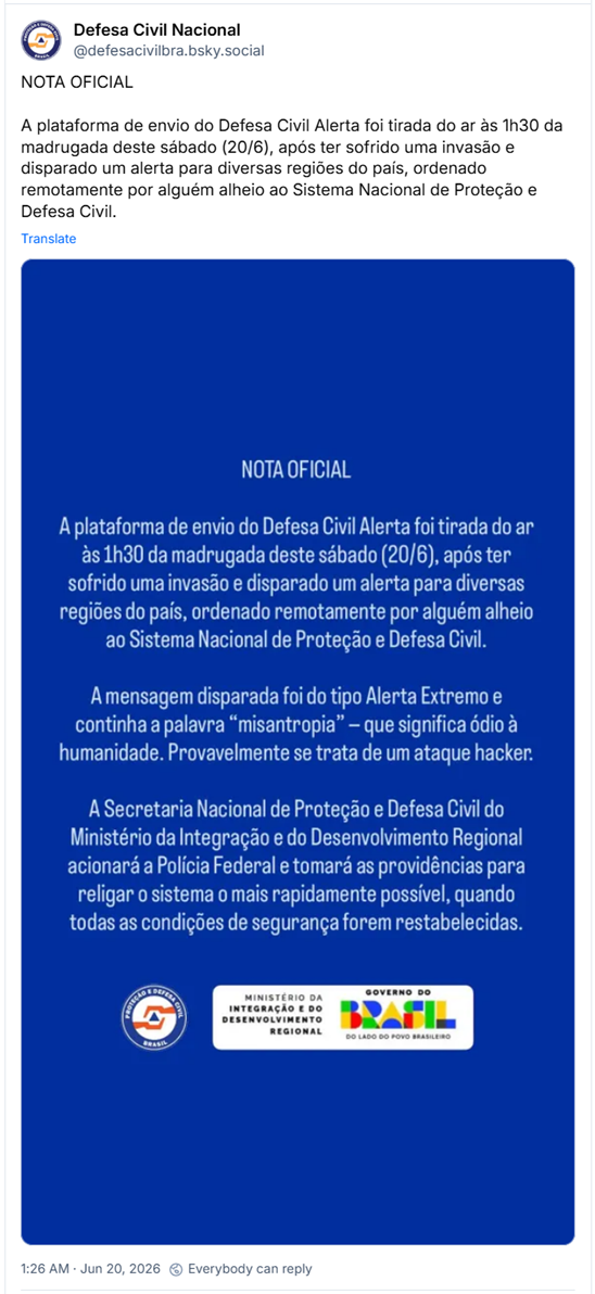 Post de Defesa Civil Nacional (@defesacivilbra.bsky.social): NOTA OFICIAL
A plataforma de envio do Defesa Civil Alerta foi tirada do ar às 1h30 da madrugada deste sábado (20/6), após ter sofrido uma invasão e disparado um alerta para diversas regiões do país, ordenado remotamente por alguém alheio ao Sistema Nacional de Proteção e Defesa Civil. (tela azul com o aviso: NOTA OFICIAL
A plataforma de envio do Defesa Civil Alerta foi tirada do ar às 1h30 da madrugada deste sábado (20/6), após ter sofrido uma invasão e disparado um alerta para diversas regiões do país, ordenado remotamente por alguém alheio ao Sistema Nacional de Proteção e Defesa Civil.
A mensagem disparada foi do tipo Alerta Extremo e continha a palavra "misantropia" - que significa ódio à humanidade. Provavelmente se trata de um ataque hacker.
A Secretaria Nacional de Proteção e Defesa Civil do Ministério da Integração e do Desenvolvimento Regional acionará a Polícia Federal e tomará as providências para religar o sistema o mais rapidamente possível, quando todas as condições de segurança forem restabelecidas.
Logo da Defesa Civil, do MINISTÉRIO DA INTEGRAÇÃO E DO DESENVOLVIMENTO REGIONAL e do GOVERNO)