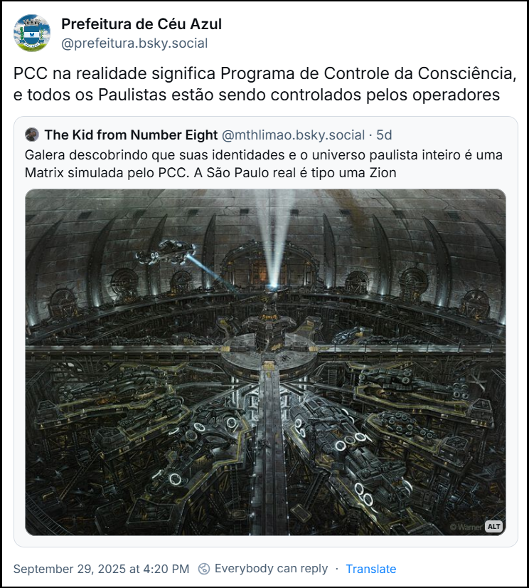 Post da Prefeitura de Céu Azul (‪@prefeitura.bsky.social‬) com o texto: PCC na realidade significa Programa de Controle da Consciência, e todos os Paulistas estão sendo controlados pelos operadores. Ela cita o post de ‪Caveirinha do protesto sãopaulino vs Capcom‬ (‪@mthlimao.bsky.social‬) com o texto: Galera descobrindo que suas identidades e o universo paulista inteiro é uma Matrix simulada pelo PCC. A São Paulo real é tipo uma Zion (imagem de Zion, uma cidade cyberpunk completamente obscura no subterraneo, ultimo lugar de resistencia dos humanos em Matrix)