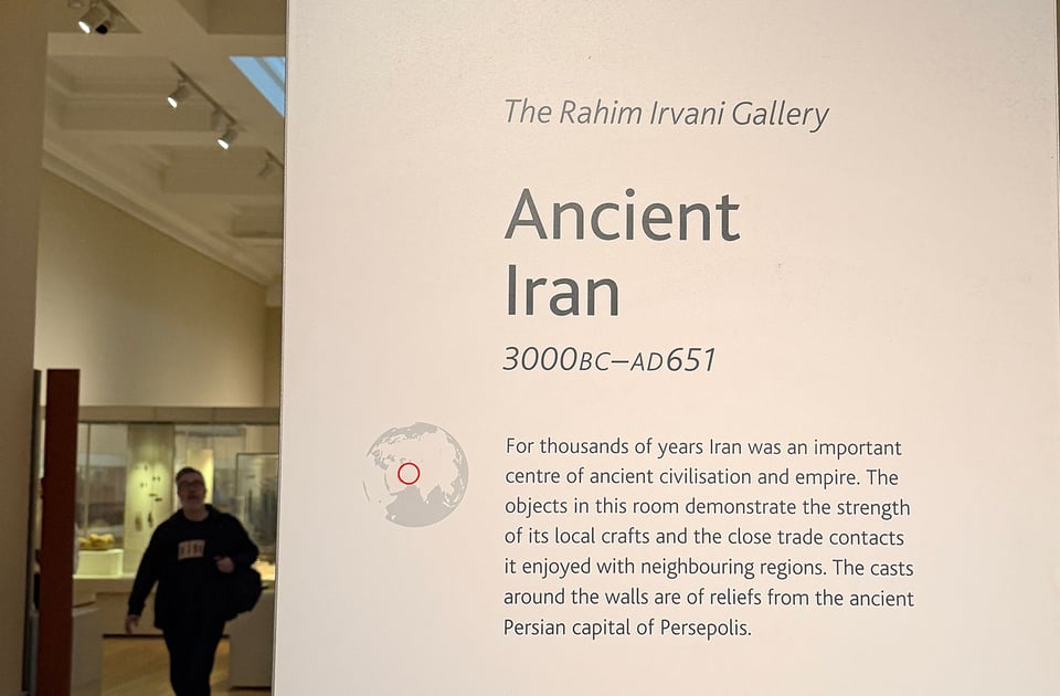 A musem plaque. "The Rahim Irvani Gallery" Ancient Iran 3000BC-AD651 For thousands of years Iran was an important centre of ancient civilisation and empire. The objects in this room demonstrate the strength of its local crafts and the close trade contacts it enjoyed with neighbouring regions. The casts around the walls are of reliefs from the ancient Persian capital of Persepolis.