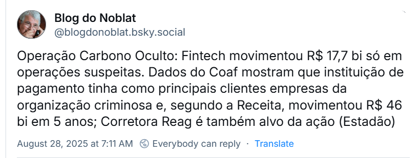 Post de ‪Blog do Noblat‬ (‪@blogdonoblat.bsky.social‬), com o texto: Operação Carbono Oculto: Fintech movimentou R$ 17,7 bi só em operações suspeitas. Dados do Coaf mostram que instituição de pagamento tinha como principais clientes empresas da organização criminosa e, segundo a Receita, movimentou R$ 46 bi em 5 anos; Corretora Reag é também alvo da ação (Estadão)