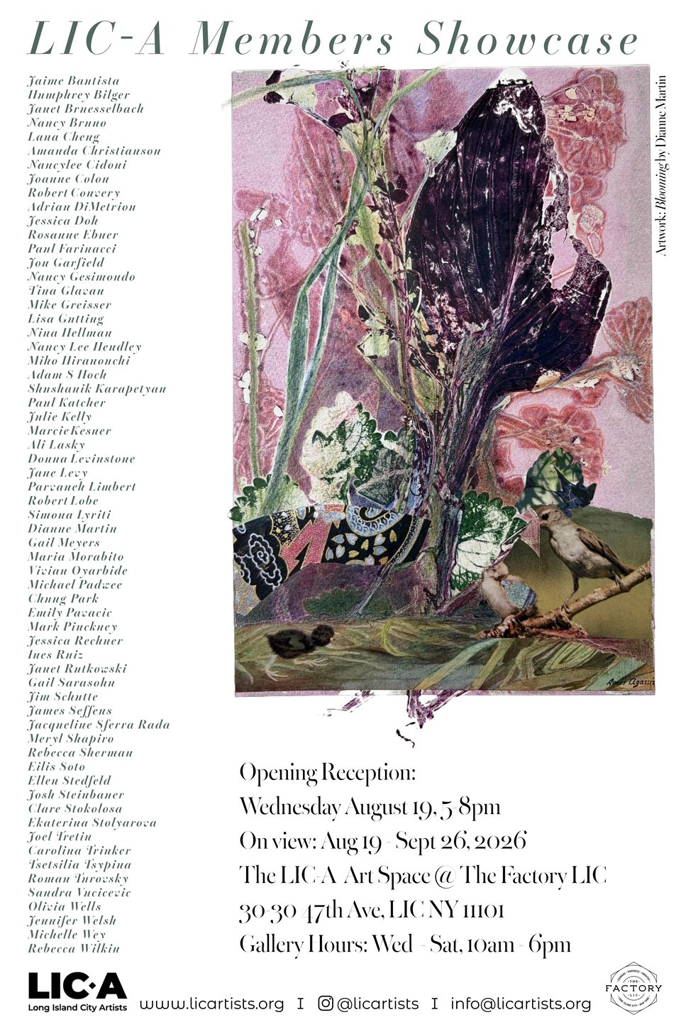 LIC-A Members Showcase
Artwork: "Blooming" by Dianne Martin
Jaime Bautista Humphrey Biker Janet Bruesselbach Nancy Bruno Lana Cheng Amanda Christianson Nancylee Cidoni Joanne Colon Robert Convery Adrian DiMetriou Jessica Dok Rosanne Ebner Paul Farinacci Jon Garfield Nancy Gesimondo Tina Glavan Mike Greisser Lisa Gutting Nina Hellman Nancy Lee Hendley Miko Hiranoucki Adam S Hoch Skushanik Karapetyan Paul Katcher Julie Kelly Marcie Kesner Ali Lasky Donna Levinstone Jane Levy Parvaneh Limbert Robert Lobe Simona Lyriti Dianne Martin Gail Meyers Maria Morabito Vivian Oyarbide Michael Padwee Chung Park Emily Pavacic Mark Pinckney Jessica Rechner Ines Ruiz Janet Rutkowski Gail Sarasohn Jim Schutte James Seffens Jacqueline Sferra Rada Meryl Shapiro Rebecca Sherman Eilis Soto Ellen Stedfeld Josh Steinbauer Clare Stokolosa Ekaterina Stolyarova Joel Tretin Carolina Trinker Tsetsilia Tsypina Roman Turovsky Sandra Vucicevic Olivia Wells Jennifer Welsh Michelle Wey Rebecca Wilkin
Opening Reception: Wednesday August 19, 5 8pm
On view: Aug 19 - Sept 26, 2026 The LIC-A Art Space @ The Factory 30-30 47th Ave
Gallery Hours: Wed-Sat 10am-6pm
Long Island City Artists licartists.org
@Licartists info©Licartists.org