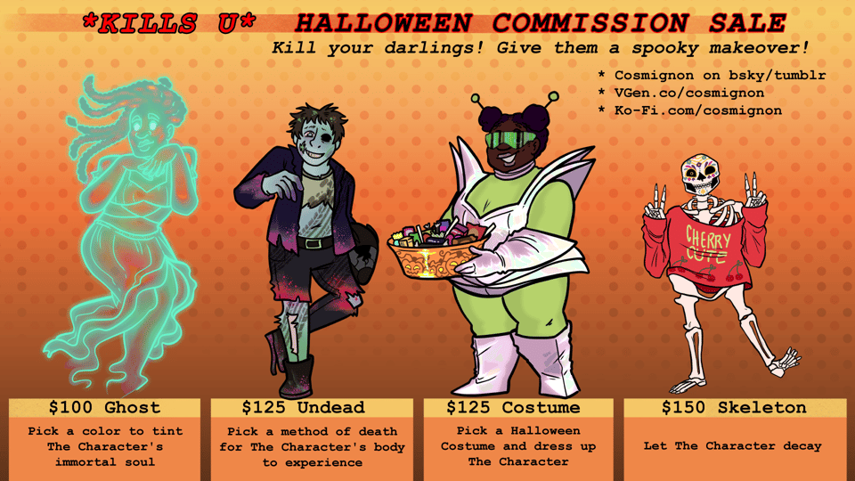 A graphic presenting a commision sale held by Cosmignon. Title text: "*KILLS U* HALLOWEEN COMMISSIONS SALE" Following text: "Kill your darlings! Give them a spooky makeover!" and a bullet list: "Cosmignon on bsky/tumblr, VGen.co/cosmignon, Ko-Fi.com/cosmignon" The four illustrations demonstrate the four halloween themed commission types being sold. From left to right: a ghost poses with her hands under her chin, an undead person poses with his broken motorcycle helmet, a fat black girl presents Halloween candy while wearing a shiny alien costume, and a skeleton poses cutely with a red sweater and sugar skull makeup. The bottom text correlates to the four illustrations. "$100 Ghost: Pick a color to tint The Character's immortal soul" "$125 Undead: Pick a method of death for The Character's body to experience" "$125 Costume: Pick a Halloween Costume and dress up The Character" "$150 Skeleton: Let The Character decay"