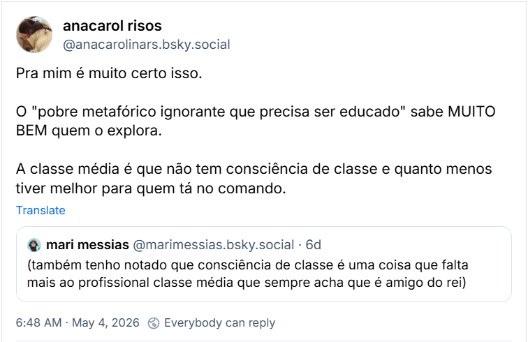 Post de anacarol risos (‪@anacarolinars.bsky.social‬) :

“Pra mim é muito certo isso.

O "pobre metafórico ignorante que precisa ser educado" sabe MUITO BEM quem o explora.

A classe média é que não tem consciência de classe e quanto menos tiver melhor para quem tá no comando.”

Citando post de ‪mari messias‬ ( ‪@marimessias.bsky.social‬) :

“(também tenho notado que consciência de classe é uma coisa que falta mais ao profissional classe média que sempre acha que é amigo do rei)”