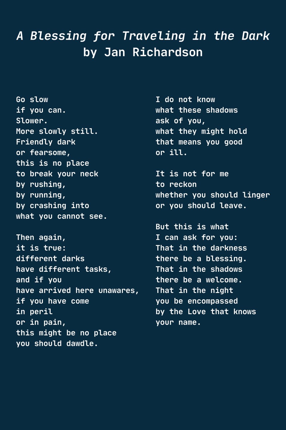 Jan Richardson's Blessing, A Blessing for Traveling in the Dark
Go slow
if you can.
Slower.
More slowly still.
Friendly dark
or fearsome,
this is no place
to break your neck
by rushing,
by running,
by crashing into
what you cannot see.
Then again,
it is true:
different darks
have different tasks,
and if you
have arrived here unawares,
if you have come
in peril
or in pain,
this might be no place
you should dawdle.
I do not know
what these shadows
ask of you,
what they might hold
that means you good
or ill.
It is not for me
to reckon
whether you should linger
or you should leave.
But this is what
I can ask for you:
That in the darkness
there be a blessing.
That in the shadows
there be a welcome.
That in the night
you be encompassed
by the Love that knows
your name.