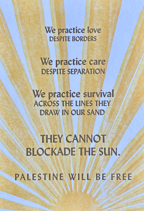 Linoprint reading: we practice love despite borders. We practice care despite separation. We practice survival across the lines they draw in our sand. They cannot blockade the sun. PALESTINE WILL BE FREE.