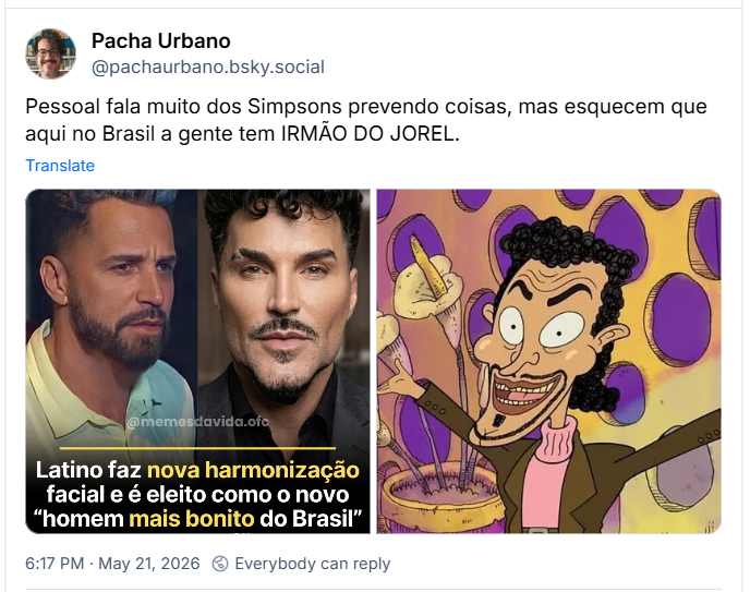 Post de ‪Pacha Urbano (‪@pachaurbano.bsky.social‬)

“Pessoal fala muito dos Simpsons prevendo coisas, mas esquecem que aqui no Brasil a gente tem IRMÃO DO JOREL.”

Post contém uma imagem com a foto do cantor Latino antes e depois da harmonização facial, com o a legenda: “Latino faz nova harmonização facial e é eleito como o novo homem mais bonito do Brasil”

E uma imagem do pai do Irmão do Jorel.