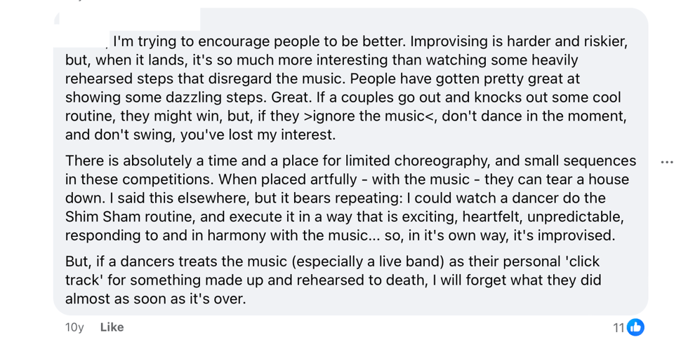 An anonymized comment that reads: I'm trying to encourage people to be better. Improvising is harder and riskier, but, when it lands, it's so much more interesting than watching some heavily rehearsed steps that disregard the music. People have gotten pretty great at showing some dazzling steps. Great. If a couples go out and knocks out some cool routine, they might win, but, if they >ignore the music<, don't dance in the moment, and don't swing, you've lost my interest. There is absolutely a time and a place for limited choreography, and small sequences in these competitions. When placed artfully - with the music - they can tear a house down. I said this elsewhere, but it bears repeating: I could watch a dancer do the Shim Sham routine, and execute it in a way that is exciting, heartfelt, unpredictable, responding to and in harmony with the music... so, in it's own way, it's improvised. But, if a dancers treats the music (especially a live band) as their personal 'click track' for something made up and rehearsed to death, I will forget what they did almost as soon as it's over.