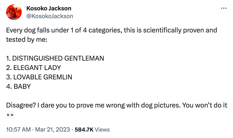 A tweet that reads "Every dog falls under 1 of 4 categories, this is scientifically proven and tested by me: 1. DISTINGUISHED GENTLEMAN 2. ELEGANT LADY 3. LOVABLE GREMLIN 4. BABY Disagree? I dare you to prove me wrong with dog pictures. You won’t do it 👀"