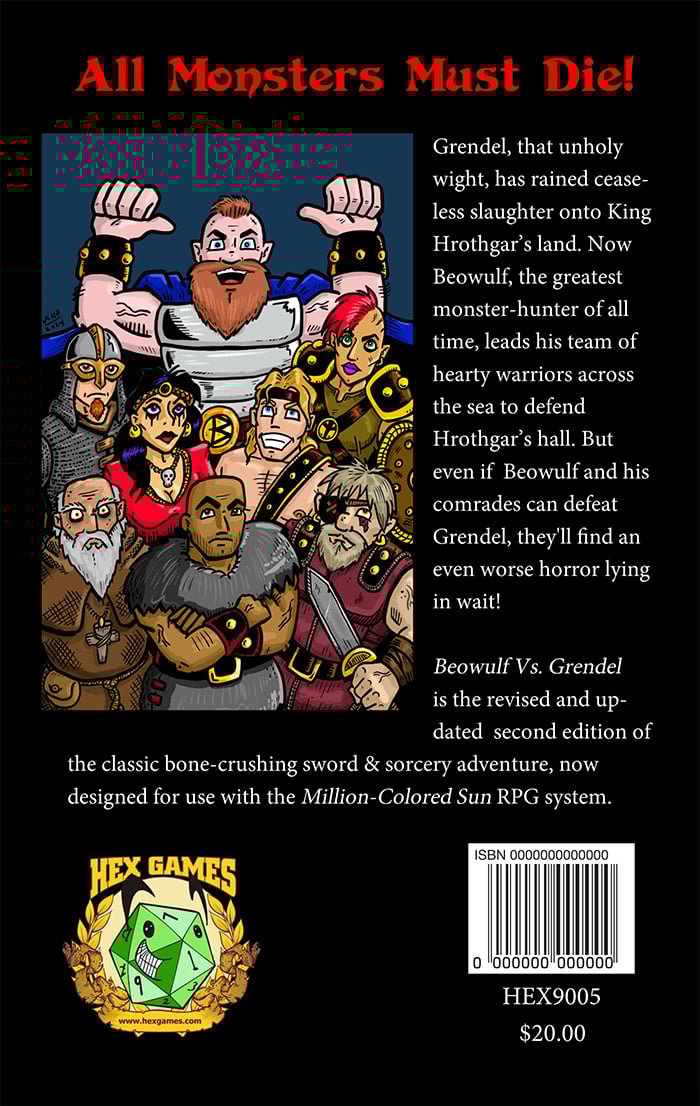 The back cover of Beowulf Vs. Grendel, coming soon from Hex Games, has a colorful illustration by Josh Burnett of Beowulf and his friends looking imposing. At the top, in red, is the tagline “All Monsters Must Die!” Then there’s a blurb which describes the book, it’s an RPG adventure about Beowulf and you fight Grendel. Retail price is $20.