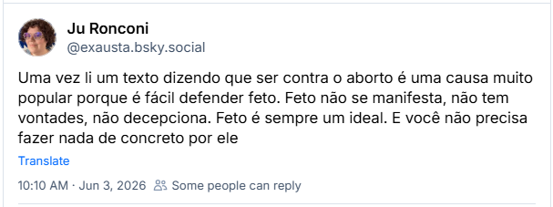 Post de Ju Ronconi (‪@exausta.bsky.social‬): Uma vez li um texto dizendo que ser contra o aborto é uma causa muito popular porque é fácil defender feto. Feto não se manifesta, não tem vontades, não decepciona. Feto é sempre um ideal. E você não precisa fazer nada de concreto por ele