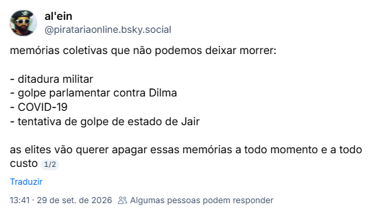 Post de al'ein (@piratariaonline.bsky.social): memórias coletivas que não podemos deixar morrer:
- ditadura militar
- golpe parlamentar contra Dilma
- COVID-19
- tentativa de golpe de estado de Jair
as elites vão querer apagar essas memórias a todo momento e a todo custo