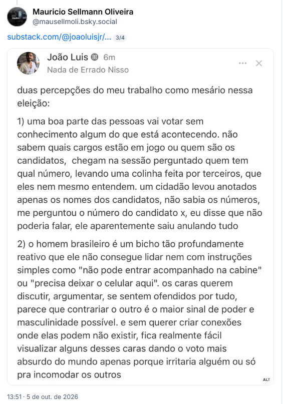 Post de Mauricio Sellmann Oliveira (@mausellmoli.bsky.social):

Post contém um link e uma captura de tela com o texto: João Luis ® 6m
Nada de Errado Nisso
duas percepções do meu trabalho como mesário nessa eleição:
1) uma boa parte das pessoas vai votar sem conhecimento algum do que está acontecendo. não sabem quais cargos estão em jogo ou quem são os candidatos, chegam na sessão perguntado quem tem qual número, levando uma colinha feita por terceiros, que eles nem mesmo entendem. um cidadão levou anotados apenas os nomes dos candidatos, não sabia os números, me perguntou o número do candidato x, eu disse que não poderia falar, ele aparentemente saiu anulando tudo
2) o homem brasileiro é um bicho tão profundamente reativo que ele não consegue lidar nem com instruções simples como "não pode entrar acompanhado na cabine" ou "precisa deixar o celular aqui". os caras querem discutir, argumentar, se sentem ofendidos por tudo, parece que contrariar o outro é o maior sinal de poder e masculinidade possível. e sem querer criar conexões onde elas podem não existir, fica realmente fácil visualizar alguns desses caras dando o voto mais absurdo do mundo apenas porque irritaria alguém ou só pra incomodar os outros