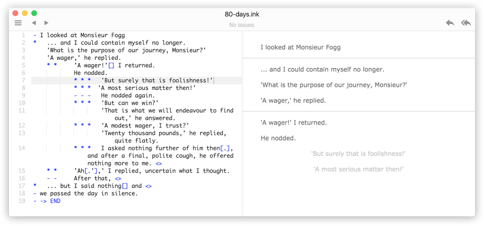 A screenshot from the story editor Inky by Inkle Studios. The editor window is divided into two sections. On the left, we see example Ink scripting from the game 80 Days. The script describes an exchange between Passepartout and Phileas Fogg about the purpose of their journey around the world. On the right, the editor shows a preview of this piece of dialog, including choices already made in the dialog and narrative options to continue the dialog at the bottom of the panel.