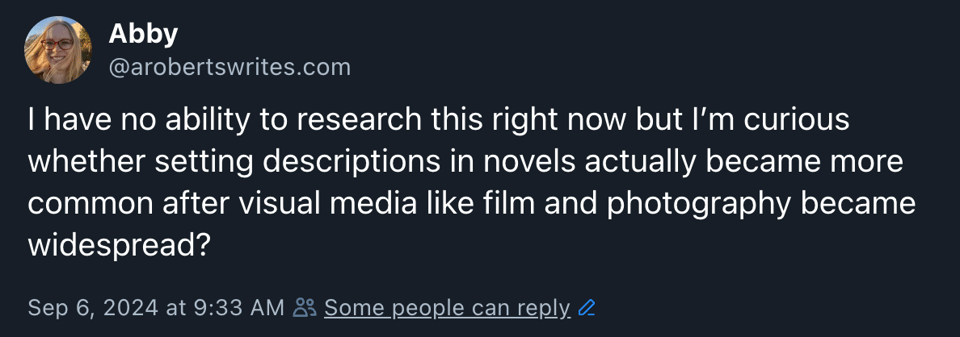 “I have no ability to research this right now but I’m curious whether setting descriptions in novels actually became more common after visual media like film and photography became widespread?” Posted on Bluesky by arobertswrites.com on Sep. 6, 2024 at 9:33 AM