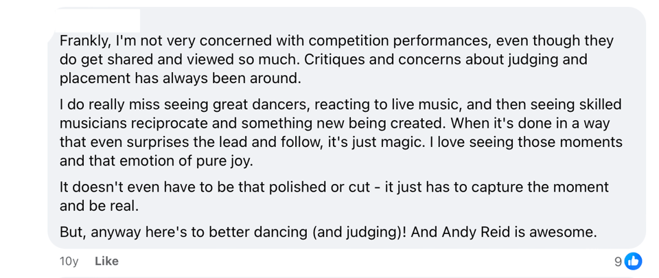 An anonymized Facebook comment that reads: Frankly, I'm not very concerned with competition performances, even though they do get shared and viewed so much. Critiques and concerns about judging and placement has always been around. I do really miss seeing great dancers, reacting to live music, and then seeing skilled musicians reciprocate and something new being created. When it's done in a way that even surprises the lead and follow, it's just magic. I love seeing those moments and that emotion of pure joy. It doesn't even have to be that polished or cut - it just has to capture the moment and be real. But, anyway here's to better dancing (and judging)! And Andy Reid is awesome.