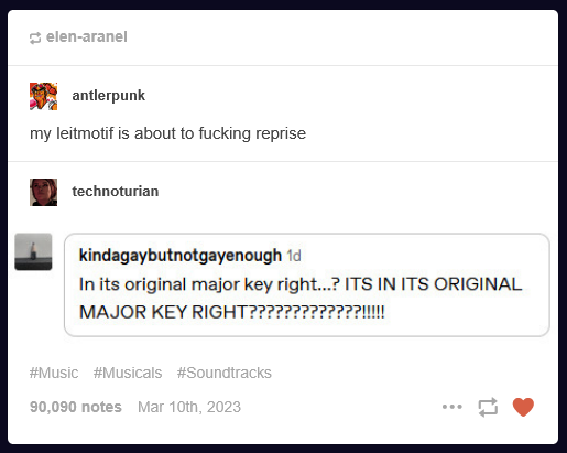 A screencap of a tumblr post. From  antlerpunk: my leitmotif is about to fucking reprise. technoturian reblogs with a screencap of a reply by kindagaybutnotgayenough: In its original major key right...? ITS IN ITS ORIGINAL MAJOR KEY RIGHT????????????!!!!