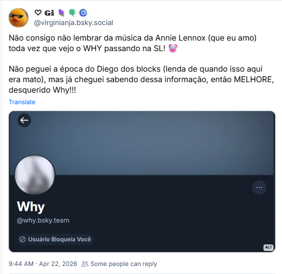 Post de ♡ 𝔾𝕚 🪻🍀🧿 (‪@virginianja.bsky.social‬)
Não consigo não lembrar da música da Annie Lennox (que eu amo) toda vez que vejo o WHY passando na SL! 🤡

Não peguei a época do Diego dos blocks (lenda de quando isso aqui era mato), mas já cheguei sabendo dessa informação, então MELHORE, desquerido Why!!!

Post contém screenshot do perfil do @Why bloqueando a Gi