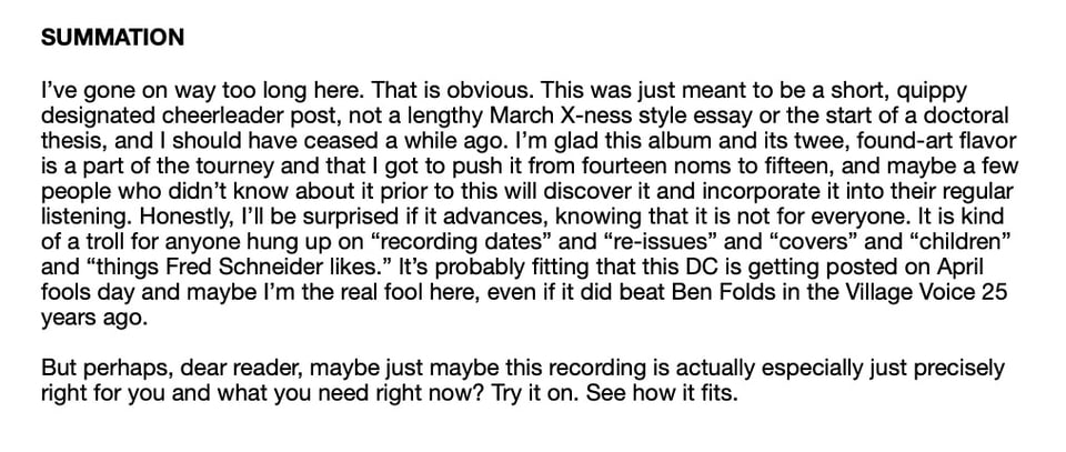 SUMMATION
I've gone on way too long here. That is obvious. This was just meant to be a short, quippy
designated cheerleader post, not a lengthy March X-ness style essay or the start of a doctoral
thesis, and I should have ceased a while ago. I'm glad this album and its twee, found-art flavor
is a part of the tourney and that I got to push it from fourteen noms to fifteen, and maybe a few
people who didn't know about it prior to this will discover it and incorporate it into their regular
listening. Honestly, I'II be surprised if it advances, knowing that it is not for everyone. It is kind
of a troll for anyone hung up on "recording dates" and "re-issues" and "covers" and "children"
and "things Fred Schneider likes." It's probably fitting that this DC is getting posted on April
fools day and maybe I'm the real fool here, even if it did beat Ben Folds in the Village Voice 25
years ago.
But perhaps, dear reader, maybe just maybe this recording is actually especially just precisely
right for you and what you need right now? Try it on. See how it fits.