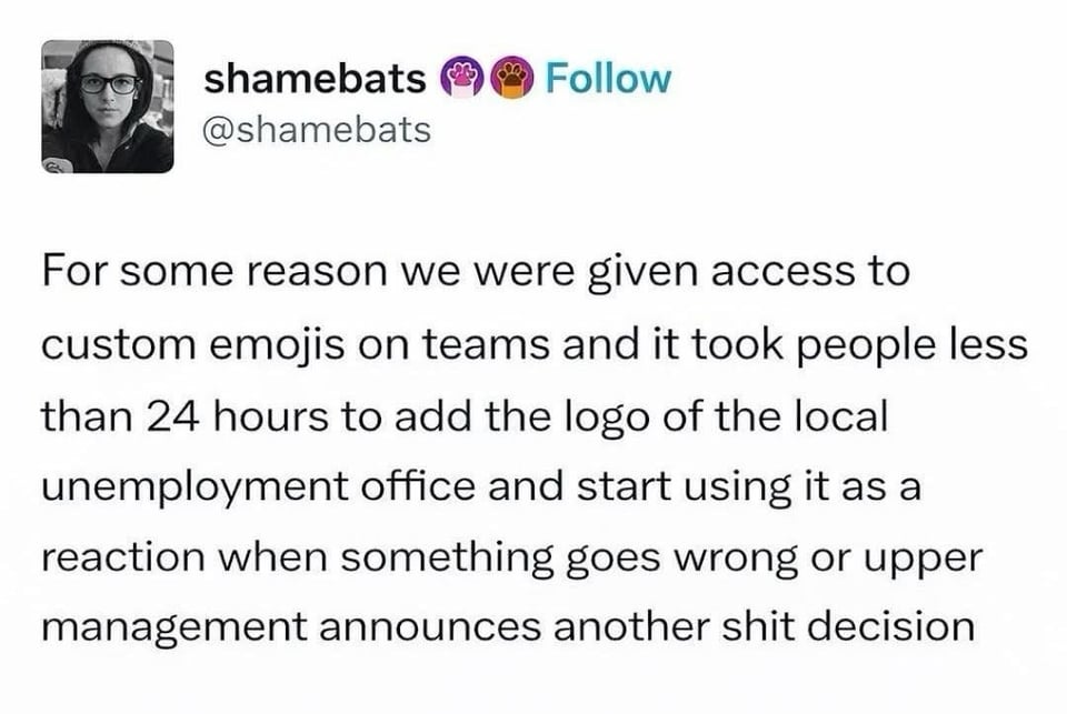 Tumblr screenshot from @shamebats:
For some reason we were given access to custom emojis on teams and it took people less than 24 hours to add the logo of the local unemployment office and start using it as a reaction when something goes wrong or upper management announced another shit decision