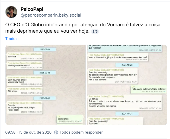 Post de PsicoPapi (@pedroscomparin.bsky.social): O CEO d’O Globo implorando por atenção do Vorcaro é talvez a coisa mais deprimente que eu vou ver hoje.
Post contém capturas de tela de conversa no whatsapp. Texto na primeira imagem:
Fred Kachar Globo - Posso te ligar pra tirar dúvidas?
2025-02-13 15:51.38
Fred Kachar Globo - Amigo, não esquece de mim hoje, pls? 2025-02-13 19:48:54
2025-02-14
Fred Kachar Globo -
Bom dial
2025-02-14 07:30:32
Fred Kachar Globo -
Meu lugar na fila andou?
2025-02-14 07:30 42
2025-02-15
Fred Kachar Globo -
Bom dia, meu amigo
Vamos falar hoje?
2025-02-15 10 42.06
Fred Kachar Globo -
Alô, amigo
2025-02-15 17.58.23
2025-02-16
Fred Kachar Globo -
Bom dia
Eh super urgente falar, amigo
Posso ligar?
2025-02-16 11:39:23
DV
Estou igreja
Fred Kachar Globo -
Amém
Te aguardo
Merci
2025-02-16 11:47:35
DV
Saindo te chamo
2025-02-16 11:47:40
Texto Segunda imagem:
Fred Kachar Globo -
Isso aqui
2024-10-26 09:48:30
Fred Kachar Globo -
As pessoas infelizmente ainda não tem o hábito de questionar a origem do que recebem
Fred Kachar Globo -
2024-10-26 09:48:52
Vamos falar no fds, já que durante a semana eh uma loucura?
2024-10-26 13:45:18
2024-10-28
Fred Kachar Globo -
Bom dia, meu amigo
Já gozei de mais prestigio com vossencia, hein rs?
Só queria te ouvir um pouco.
Abs e boa semana
2024-10-28 07:55:22
DV Fala amigo tudo bem? Nao entendi! 2024-10-28 08:36:08
Fred Kachar Globo -
Oi, amigo
Foi um chiste com o vácuo que fiquei no fds ao me oferecer pra
conversarmos
Quando vc puder, me chama.
2024-10-28 14:36:07
2024-10-31
Fred Kachar Globo -
Bom dia, meu amigo
Tudo bem?
Obg pelo convite pra F1. Amanhã eu embarco pra Miami.
Vc vai na corrida?
Quer levar seu filho ao Maracanã no domingo?
2024-10-31 08:45:10
2024 11.00