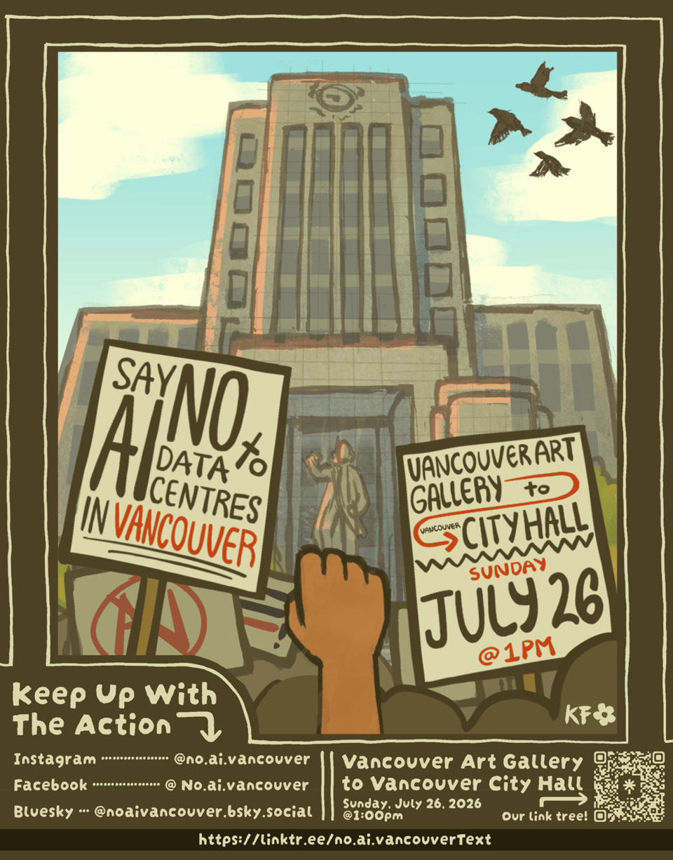 Hand drawn poster showing a single raised fist in front of a crowd with signs outside Vancouver City Hall.<p>One sign says "Say no to AI data centres in Vancouver".</p>
<p>Another reads "Vancouver Art Gallery to Vancouver City Hall, Sunday July 26 @ 1pm"" class="" width="600" draggable="false"><figcaption>@no.ai.vancouver poster for the protest this Sunday, July 26</figcaption></figure></p>
<h2>Upcoming Farmers Market Dates</h2>
<p>Our previous farmers market stalls were such a success, we have planned a bunch more!</p>
<ul>
<li><strong>False Creek</strong>, Thursday August 6, 3pm~7pm</li>
<li><strong>Downtown</strong>, Wednesday August 12, 2pm~6pm</li>
<li><strong>Mount Pleasant</strong>, Sunday September 6, 10am~2pm</li>
<li><strong>West End</strong>: Saturday October 3, 9am~2pm</li>
</ul>
<p>If you are able to put up posters, please drop by and we can give you some to put up in your local area. We will also have blank postcards on which to write a message to the Ministry of Education and Child Care. We will handle sending them for you!</p>
<p>For more information please check out our <a href=