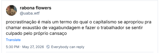 Post de rabona flowers (‪@uaba.wtf‬) :

procrastinação é mais um termo do qual o capitalismo se apropriou pra chamar exaustão de vagabundagem e fazer o trabalhador se sentir culpado pelo próprio cansaço