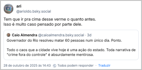 Post de ari (@arioldo.bsky.social‬) com o texto: Tem que ir pra cima desse verme o quanto antes. Isso é muito caso pensado por parte dele. Ele cita o ‪Caio Almendra‬ (‪@caioalmendra.bsky.social‬) que postou: Governador do Rio resolveu matar 60 pessoas num único dia. Ponto. Todo o caos que a cidade vive hoje é uma ação do estado. Toda narrativa de "crime fora do controle" é absurdamente mentirosa.