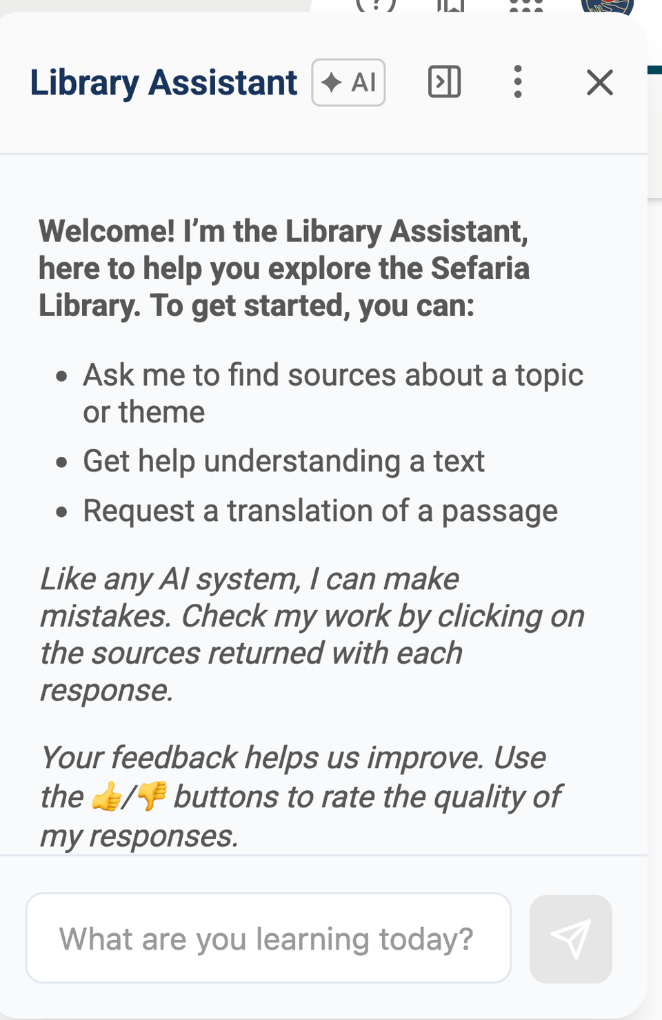screenshot of a large pop-over / pop-out of a "Library Assistant" marked as AI, with some text ("Wecome! I'm the Library Assistant, here to help you explore the Sefaria Library. To get started, you can: Ask me to find sources about a topic or theme, Get help understanding a text, Request a translation of a passage. Like any AI system, I can make mistakes. Check my work by clicking on the sources returned with each response. Your feedback helps us improve. Use the thumbs up / thumbs down buttons to rate the quality of my responses.") Then there's a text box with the prompt "What are you learning today" and a send chant button